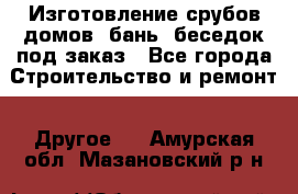 Изготовление срубов домов, бань, беседок под заказ - Все города Строительство и ремонт » Другое   . Амурская обл.,Мазановский р-н